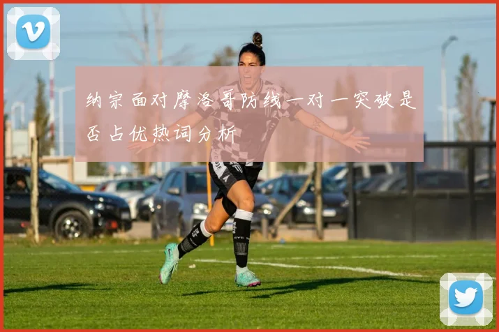 纳宗面对摩洛哥防线一对一突破是否占优热词分析