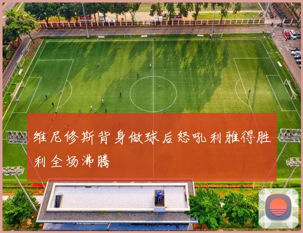 维尼修斯背身做球后怒吼利雅得胜利全场沸腾