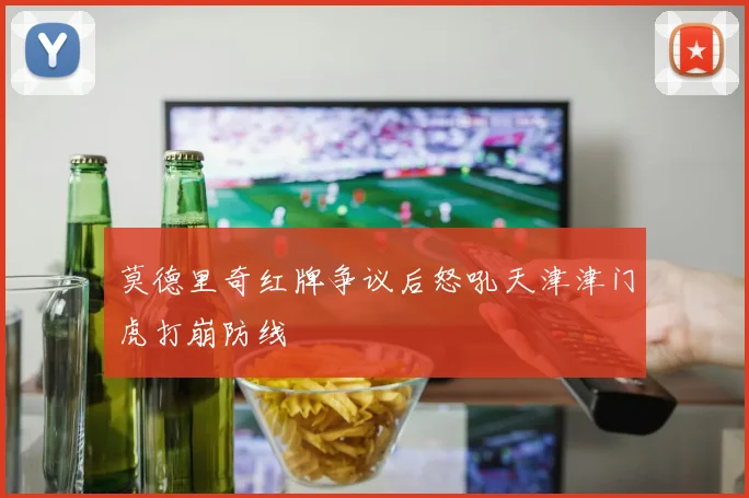 莫德里奇红牌争议后怒吼天津津门虎打崩防线