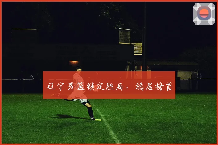 辽宁男篮锁定胜局，稳居榜首