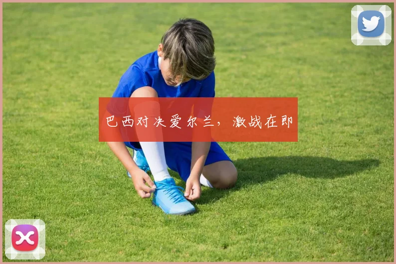 巴西对决爱尔兰，激战在即