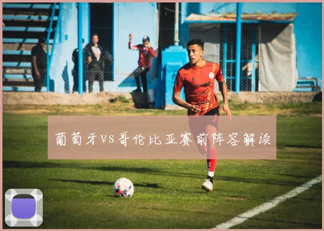 葡萄牙vs哥伦比亚赛前阵容解读