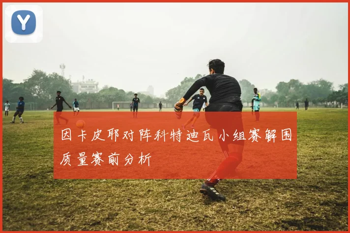 因卡皮耶对阵科特迪瓦小组赛解围质量赛前分析