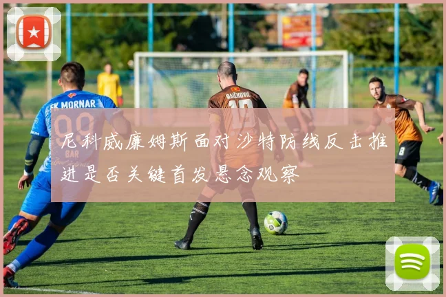 尼科威廉姆斯面对沙特防线反击推进是否关键首发悬念观察