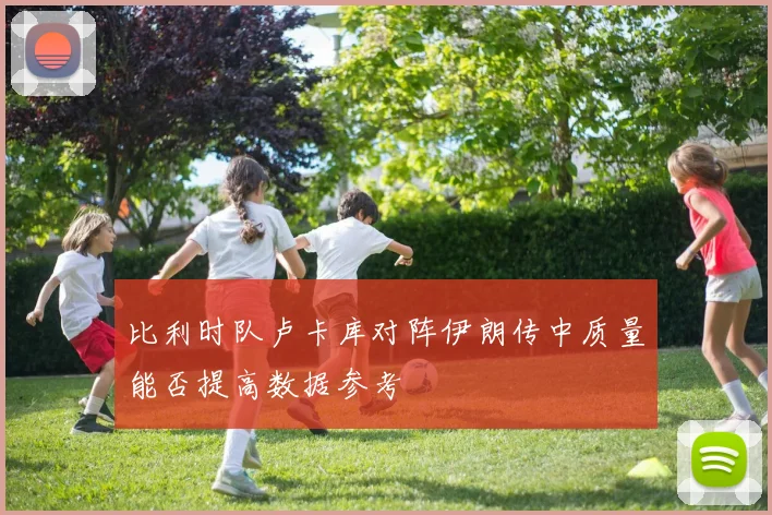 比利时队卢卡库对阵伊朗传中质量能否提高数据参考