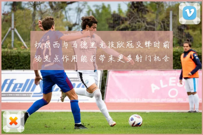 切尔西与马德里竞技欧冠交锋时前场支点作用能否带来更多射门机会