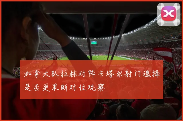加拿大队拉林对阵卡塔尔射门选择是否更果断对位观察