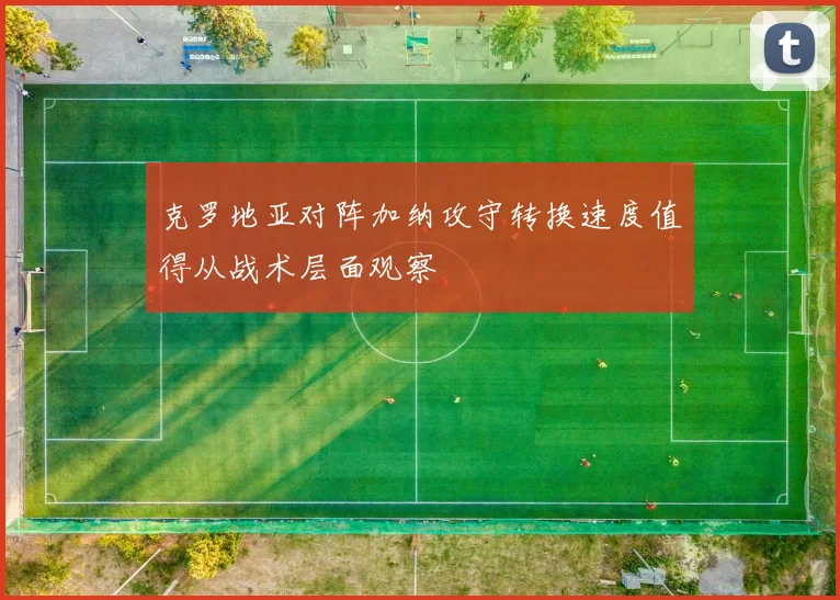 克罗地亚对阵加纳攻守转换速度值得从战术层面观察