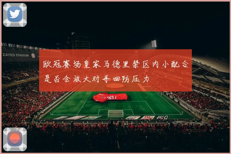 欧冠赛场皇家马德里禁区内小配合是否会放大对手回防压力