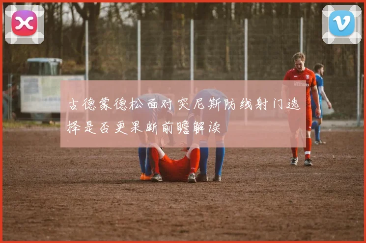 古德蒙德松面对突尼斯防线射门选择是否更果断前瞻解读