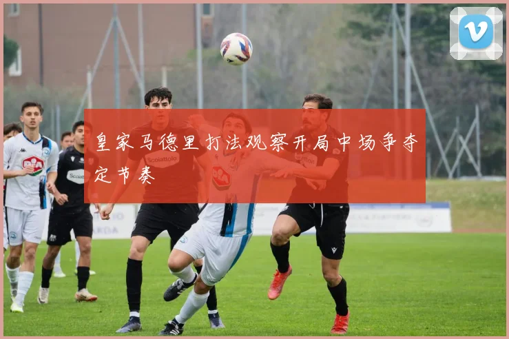 皇家马德里打法观察开局中场争夺定节奏