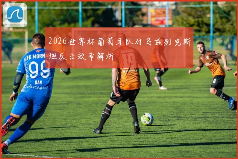 2026世界杯葡萄牙队对乌兹别克斯坦反击效率解析