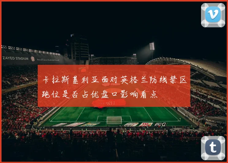 卡拉斯基利亚面对英格兰防线禁区跑位是否占优盘口影响看点