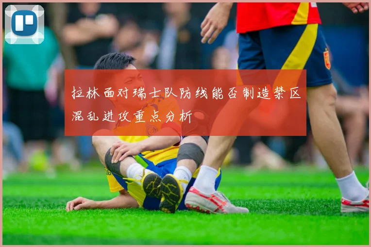 拉林面对瑞士队防线能否制造禁区混乱进攻重点分析