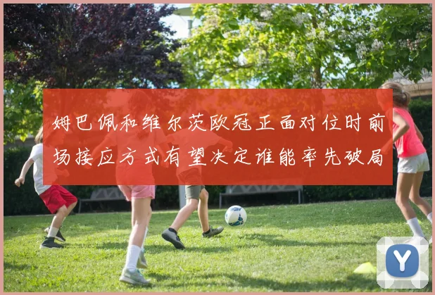 姆巴佩和维尔茨欧冠正面对位时前场接应方式有望决定谁能率先破局
