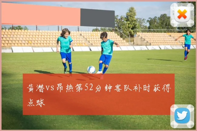 黄潜vs昂热第52分钟客队补时获得点球