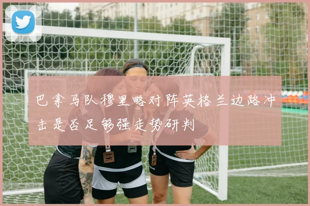 巴拿马队穆里略对阵英格兰边路冲击是否足够强走势研判