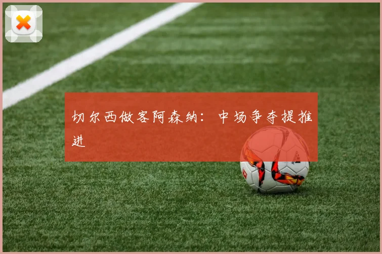 切尔西做客阿森纳：中场争夺提推进