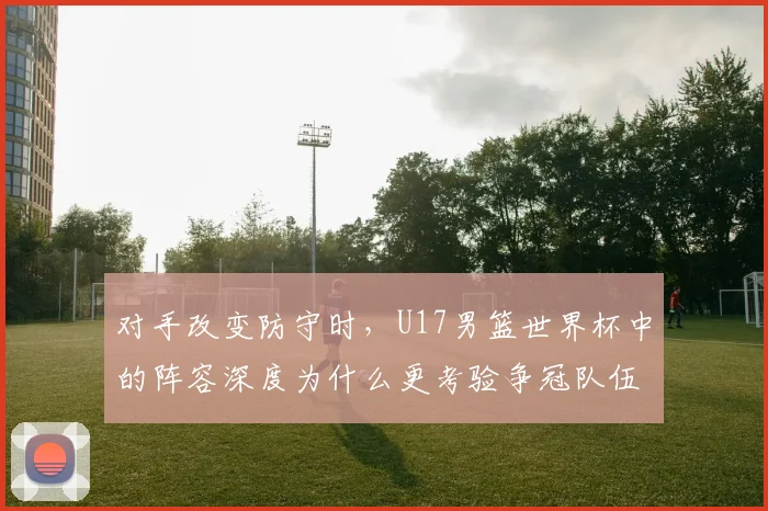 对手改变防守时，U17男篮世界杯中的阵容深度为什么更考验争冠队伍