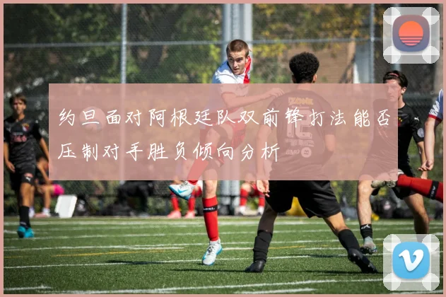 约旦面对阿根廷队双前锋打法能否压制对手胜负倾向分析
