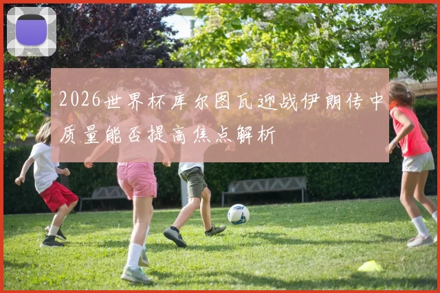 2026世界杯库尔图瓦迎战伊朗传中质量能否提高焦点解析