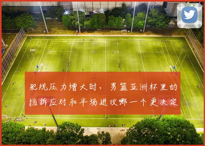 犯规压力增大时，男篮亚洲杯里的挡拆应对和半场进攻哪一个更决定下限