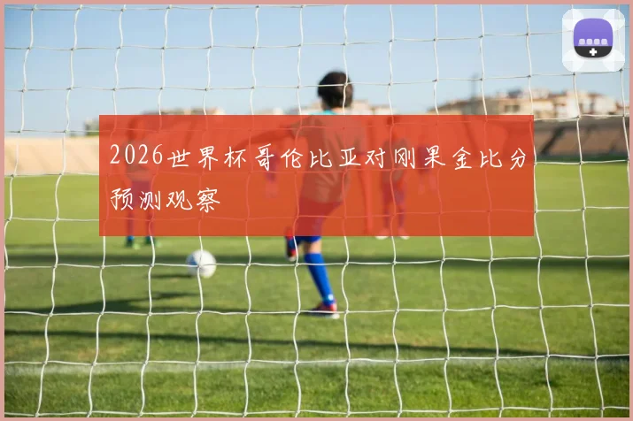 2026世界杯哥伦比亚对刚果金比分预测观察