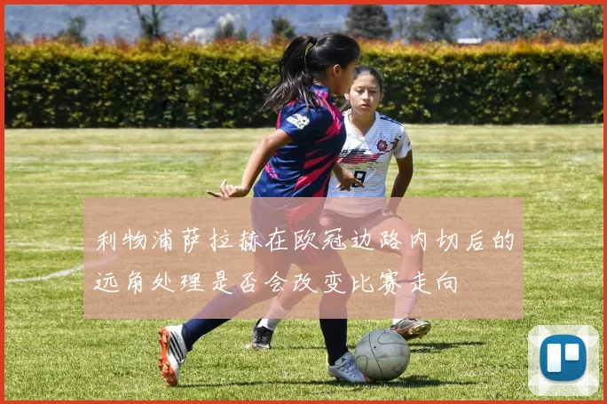 利物浦萨拉赫在欧冠边路内切后的远角处理是否会改变比赛走向